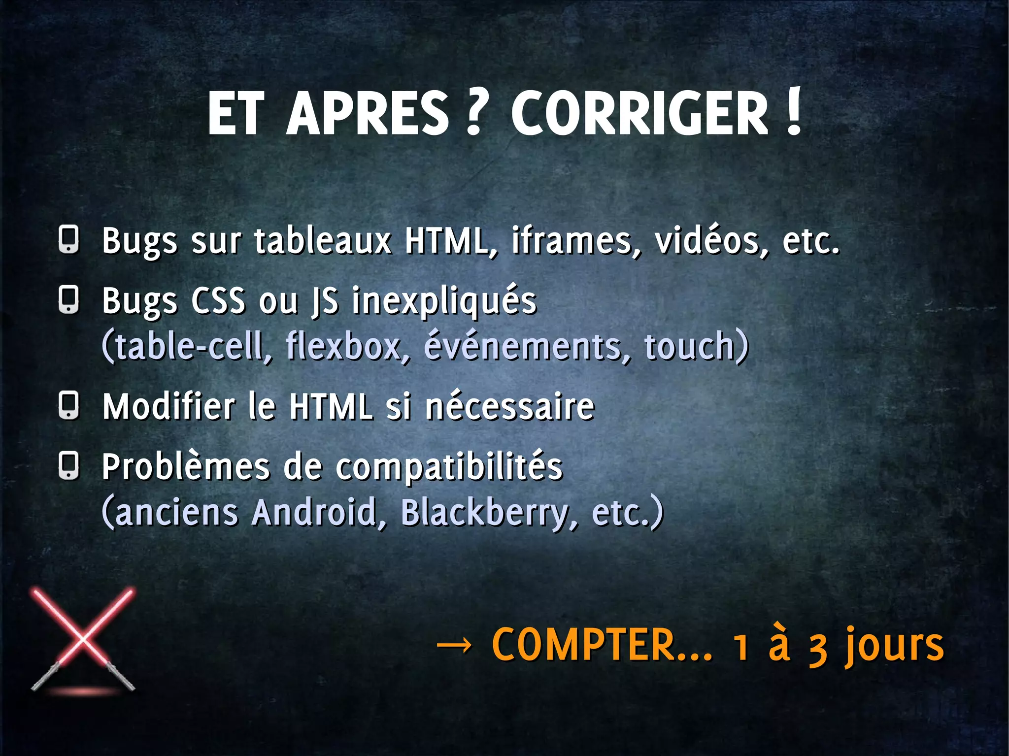 ET APRES ? CORRIGER !
Bugs sur tableaux HTML, iframes, vidéos, etc.
Bugs CSS ou JS inexpliqués
(table-cell, flexbox, événements, touch)
Modifier le HTML si nécessaire
Problèmes de compatibilités
(anciens Android, Blackberry, etc.)
Bugs sur tableaux HTML, iframes, vidéos, etc.
Bugs CSS ou JS inexpliqués
(table-cell, flexbox, événements, touch)
Modifier le HTML si nécessaire
Problèmes de compatibilités
(anciens Android, Blackberry, etc.)
→ COMPTER... 1 à 3 jours→ COMPTER... 1 à 3 jours
 