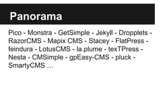 Panorama
Pico - Monstra - GetSimple - Jekyll - Dropplets -
RazorCMS - Mapix CMS - Stacey - FlatPress -
feindura - LotusCMS - la.plume - texTPress -
Nesta - CMSimple - gpEasy-CMS - pluck -
SmartyCMS …
 