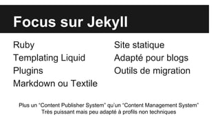 Focus sur Jekyll
Ruby
Templating Liquid
Plugins
Markdown ou Textile
Site statique
Adapté pour blogs
Outils de migration
Plus un “Content Publisher System” qu’un “Content Management System”
Très puissant mais peu adapté à profils non techniques
 