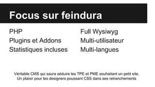Focus sur feindura
PHP
Plugins et Addons
Statistiques incluses
Full Wysiwyg
Multi-utilisateur
Multi-langues
Véritable CMS qui saura séduire les TPE et PME souhaitant un petit site.
Un plaisir pour les designers poussant CSS dans ses retranchements
 