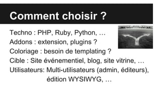 Comment choisir ?
Techno : PHP, Ruby, Python, …
Addons : extension, plugins ?
Coloriage : besoin de templating ?
Cible : Site événementiel, blog, site vitrine, …
Utilisateurs: Multi-utilisateurs (admin, éditeurs),
édition WYSIWYG, …
 