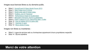 Merci de votre attention
Images sous licences libres ou du domaine public.
● Slide 2 : Social Event © Open World Forum 2013
● Slide 3 : Web Folder Icon © OCAL
● Slide 4 : World wide web © Svilen.milev
● Slide 5 : Toolbox_icon © Tanemori
● Slide 6 : Performance Graph © GusEinstein
● Slide 7 : filesystem hierarchy /home © juliettetaka
● Slide 8 : Fleet 5 nations © U.S. Navy/PH3 Alta I. Cutler
● Slide 10 : Kiss at Helfest 2013 © Llann Wé²
● Slide 11 : Hammer © rejon
● Slide 12 : More sticker © easy
Images non libres ou incertaines :
● Slide 9 : Logos de services web ou d’entreprises appartenant à leurs propriétaires respectifs
● Slide 14 : Œuvre orpheline
 