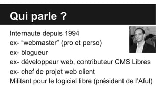 Qui parle ?
Internaute depuis 1994
ex- “webmaster” (pro et perso)
ex- blogueur
ex- développeur web, contributeur CMS Libres
ex- chef de projet web client
Militant pour le logiciel libre (président de l’Aful)
 
