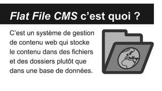 Flat File CMS c’est quoi ?
C’est un système de gestion
de contenu web qui stocke
le contenu dans des fichiers
et des dossiers plutôt que
dans une base de données.
 