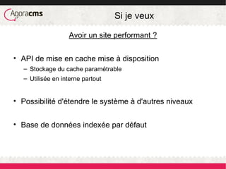 Si je veux
Avoir un site performant ?
• API de mise en cache mise à disposition
– Stockage du cache paramétrable
– Utilisée en interne partout
• Possibilité d'étendre le système à d'autres niveaux
• Base de données indexée par défaut
 