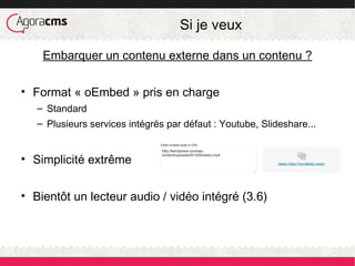 Si je veux
Embarquer un contenu externe dans un contenu ?
• Format « oEmbed » pris en charge
– Standard
– Plusieurs services intégrés par défaut : Youtube, Slideshare...
• Simplicité extrême
• Bientôt un lecteur audio / vidéo intégré (3.6)
 