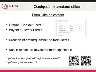 Quelques extensions utiles
Formulaire de contact
• Gratuit : Contact Form 7
• Payant : Gravity Forms
• Création et embarquement de formulaires
• Aucun besoin de développement spécifique
http://wordpress.org/extend/plugins/contact-form-7/
http://www.gravityforms.com/
 