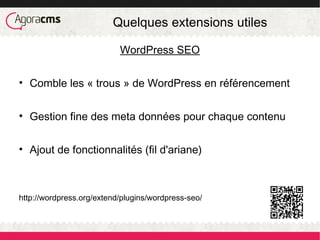 Quelques extensions utiles
WordPress SEO
• Comble les « trous » de WordPress en référencement
• Gestion fine des meta données pour chaque contenu
• Ajout de fonctionnalités (fil d'ariane)
http://wordpress.org/extend/plugins/wordpress-seo/
 