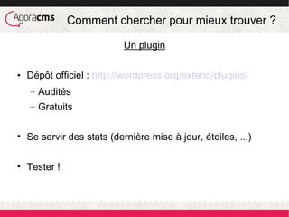 Comment chercher pour mieux trouver ?
Un plugin
• Dépôt officiel : http://wordpress.org/extend/plugins/
– Audités
– Gratuits
• Se servir des stats (dernière mise à jour, étoiles, ...)
• Tester !
 