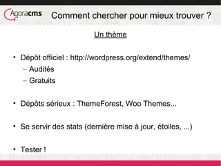 Comment chercher pour mieux trouver ?
Un thème
• Dépôt officiel : http://wordpress.org/extend/themes/
– Audités
– Gratuits
• Dépôts sérieux : ThemeForest, Woo Themes...
• Se servir des stats (dernière mise à jour, étoiles, ...)
• Tester !
 
