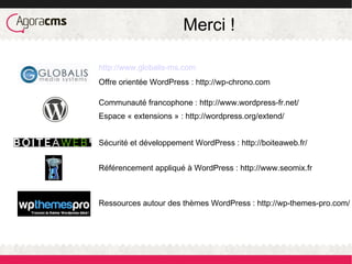 Merci !
http://www.globalis-ms.com
Offre orientée WordPress : http://wp-chrono.com
Communauté francophone : http://www.wordpress-fr.net/
Espace « extensions » : http://wordpress.org/extend/
Sécurité et développement WordPress : http://boiteaweb.fr/
Référencement appliqué à WordPress : http://www.seomix.fr
Ressources autour des thèmes WordPress : http://wp-themes-pro.com/
 
