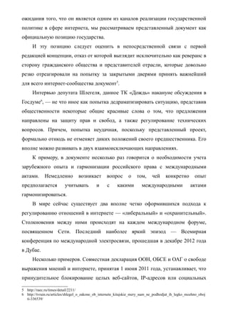 ожидания того, что он является одним из каналов реализации государственной
политике в сфере интернета, мы рассматриваем представленный документ как
официальную позицию государства.
И эту позицию следует оценить в непосредственной связи с первой
редакцией концепции, отказ от которой выглядит исключительно как реверанс в
сторону гражданского общества и представителей отрасли, которые довольно
резко отреагировали на попытку за закрытыми дверями принять важнейший
для всего интернет-сообщества документ5
.
Интервью депутата Шлегеля, данное ТК «Дождь» накануне обсуждения в
Госдуме6
, — не что иное как попытка дедраматизировать ситуацию, представив
общественности некоторые общие красивые слова о том, что предложения
направлены на защиту прав и свобод, а также регулирование технических
вопросов. Причем, попытка неудачная, поскольку представленный проект,
формально отнюдь не отменяет диких положений своего предшественника. Его
вполне можно развивать в двух взаимоисключающих направлениях.
К примеру, в документе несколько раз говорится о необходимости учета
зарубежного опыта и гармонизации российского права с международными
актами. Немедленно возникает вопрос о том, чей конкретно опыт
предполагается учитывать и с какими международными актами
гармонизироваться.
В мире сейчас существует два вполне четко оформившихся подхода к
регулированию отношений в интернете — «либеральный» и «охранительный».
Столкновения между ними происходят на каждом международном форуме,
посвященном Сети. Последний наиболее яркий эпизод — Всемирная
конференция по международной электросвязи, прошедшая в декабре 2012 года
в Дубае.
Несколько примеров. Совместная декларация ООН, ОБСЕ и ОАГ о свободе
выражения мнений и интернете, принятая 1 июня 2011 года, устанавливает, что
принудительное блокирование целых веб-сайтов, IP-адресов или социальных
5 http://raec.ru/times/detail/2211/
6 http://tvrain.ru/articles/shlegel_o_zakone_ob_internete_kitajskie_mery_nam_ne_podhodjat_ih_legko_mozhno_oboj
ti-336539/
 