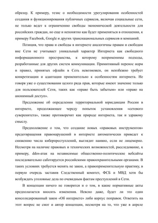образцу. К примеру, тезис о необходимости урегулирования особенностей
создания и функционирования публичных сервисов, включая социальные сети,
не только ведет к ограничению свободы экономической деятельности для
российских граждан, но еще и непонятно как будет применяться в отношении, к
примеру Facebook, Google и других транснациональных сервисов и компаний.
Позиция, что права и свободы в интернете аналогичны правам и свободам
вне Сети не учитывает уникальный характер Интернета как свободного
информационного пространства, к которому неприменимы подходы,
разработанные для других систем коммуникации. Примитивный перенос норм
и правил, принятых офлайн в Сеть невозможен, он неизбежно требует
конкретизации и адаптации применительно к особенностям интернета. Не
говоря уже о существовании целого ряда прав, которые имеют значение только
для пользователей Сети, таких как «право быть забытым» или «право на
анонимный доступ».
Предложение об определении территориальной юрисдикции России в
интернете, продолжающее череду попыток установления «сетевого
суверенитета», также противоречит как природе интернета, так и здравому
смыслу.
Предположение о том, что создание новых «правовых инструментов»
предотвращения правонарушений в интернете автоматически приведет к
снижению числа киберпреступлений, выглядит наивно, если не лицемерно.
Несмотря на наличие правовых и технических возможностей, расследование, к
примеру, ddos-атак на независимые общественно-политические вебсайты
последовательно саботируется российскими правоохранительными органами. В
таких условиях требуется менять не закон, а правоприменительную практику, в
первую очередь заставив Следственный комитет, ФСБ и МВД хотя бы
возбуждать уголовные дела по очевидным фактам преступлений в Сети.
В концепции ничего не говорится и о том, в какие нормативные акты
предполагается вносить изменения. Неясно даже, будет ли это один
консолидированный закон «Об интернете» либо корпус поправок. Ответить на
этот вопрос не смог и автор концепции, несмотря на то, что уже в апреле
 
