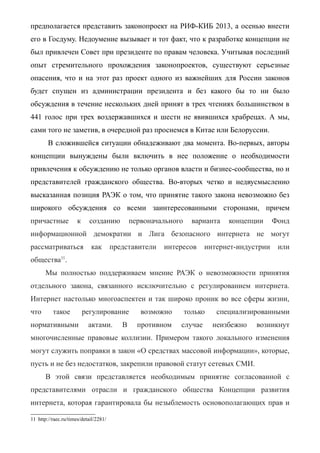 предполагается представить законопроект на РИФ-КИБ 2013, а осенью внести
его в Госдуму. Недоумение вызывает и тот факт, что к разработке концепции не
был привлечен Совет при президенте по правам человека. Учитывая последний
опыт стремительного прохождения законопроектов, существуют серьезные
опасения, что и на этот раз проект одного из важнейших для России законов
будет спущен из администрации президента и без какого бы то ни было
обсуждения в течение нескольких дней принят в трех чтениях большинством в
441 голос при трех воздержавшихся и шести не явившихся храбрецах. А мы,
сами того не заметив, в очередной раз проснемся в Китае или Белоруссии.
В сложившейся ситуации обнадеживают два момента. Во-первых, авторы
концепции вынуждены были включить в нее положение о необходимости
привлечения к обсуждению не только органов власти и бизнес-сообщества, но и
представителей гражданского общества. Во-вторых четко и недвусмысленно
высказанная позиция РАЭК о том, что принятие такого закона невозможно без
широкого обсуждения со всеми заинтересованными сторонами, причем
причастные к созданию первоначального варианта концепции Фонд
информационной демократии и Лига безопасного интернета не могут
рассматриваться как представители интересов интернет-индустрии или
общества11
.
Мы полностью поддерживаем мнение РАЭК о невозможности принятия
отдельного закона, связанного исключительно с регулированием интернета.
Интернет настолько многоаспектен и так широко проник во все сферы жизни,
что такое регулирование возможно только специализированными
нормативными актами. В противном случае неизбежно возникнут
многочисленные правовые коллизии. Примером такого локального изменения
могут служить поправки в закон «О средствах массовой информации», которые,
пусть и не без недостатков, закрепили правовой статут сетевых СМИ.
В этой связи представляется необходимым принятие согласованной с
представителями отрасли и гражданского общества Концепции развития
интернета, которая гарантировала бы незыблемость основополагающих прав и
11 http://raec.ru/times/detail/2281/
 
