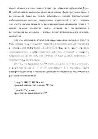 свобод человека с учетом технологических и структурных особенностей Сети.
В такой концепции необходимо выделить отдельные сферы, требующие особого
регулирования, такие как защита персональных данных, государственные
информационные системы, расследование преступлений в Сети, гарантии
доступа. Государству может быть предоставлено право вмешиваться только в те
сферы, которые абсолютно нельзя оставить без государственного
регулирования, все остальное — предмет исключительного ведения интернет-
сообщества.
При этом в концепции должно быть особо закреплена презумпция того, что
Сеть является саморегулируемой системой, основанной на свободе получения и
распространения информации за исключением сфер, прямо предусмотренных
законодательством, а добросовестность субъектов отношений в интернете
предполагается до тех пор, пока обратное не будет доказано вступившим в
законную силу решением суда.
Заметим, что Ассоциация АГОРА готова максимально активно участвовать
в разработке концепции и самого законопроекта и в ближайшее время
планирует подготовить и представить сообществу собственные предложения по
рассматриваемому вопросу.
Дамир ГАЙНУТДИНОВ, к.ю.н.,
правовой аналитик Ассоциации АГОРА
Павел ЧИКОВ, к.ю.н.,
председатель Ассоциации АГОРА
 