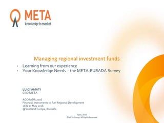 Managing regional investment funds
• Learning from our experience
• Your Knowledge Needs – the META-EURADA Survey
LUIGI AMATI
CEO META
AGORADA 2016
Financial Instruments to fuel Regional Development
26 & 27 May 2016
@Scotland Europa, Brussels
April, 2016
©META Group, All Rights Reserved
 