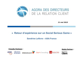 Friendly Partners : Media Partner :
« Retour d’expérience sur un Social Serious Game »
21 mai 2015
Sandrine Lefèvre – AXA France
 