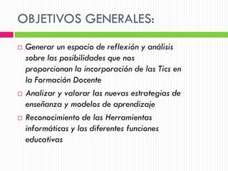 OBJETIVOS GENERALES:
   Generar un espacio de reflexión y análisis
    sobre las posibilidades que nos
    proporcionan la incorporación de las Tics en
    la Formación Docente
   Analizar y valorar las nuevas estrategias de
    enseñanza y modelos de aprendizaje
   Reconocimiento de las Herramientas
    informáticas y las diferentes funciones
    educativas
 