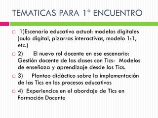 TEMATICAS PARA 1º ENCUENTRO
    1)Escenario educativo actual: modelos digitales
    (aula digital, pizarras interactivas, modelo 1:1,
    etc.)
   2)    El nuevo rol docente en ese escenario:
    Gestión docente de las clases con Tics- Modelos
    de enseñaza y aprendizaje desde las Tics.
   3) Planteo didáctico sobre la implementación
    de las Tics en los procesos educativos
   4) Experiencias en el abordaje de Tics en
    Formación Docente
 