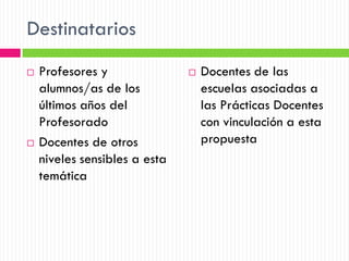 Destinatarios
   Profesores y                  Docentes de las
    alumnos/as de los              escuelas asociadas a
    últimos años del               las Prácticas Docentes
    Profesorado                    con vinculación a esta
   Docentes de otros              propuesta
    niveles sensibles a esta
    temática
 