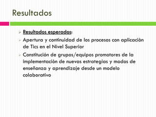 Resultados
  Resultados esperados:
  Apertura y continuidad de los procesos con aplicaciòn
   de Tics en el Nivel Superior
  Constitución de grupos/equipos promotores de la
   implementaciòn de nuevas estrategias y modos de
   enseñanza y aprendizaje desde un modelo
   colaborativo
 