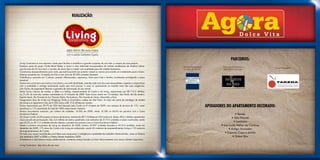 Realização:




                                                                                                                                                                                    PARCEIROS:
Living Construtora é uma empresa criada para facilitar e simplificar a grande conquista da sua vida: a compra da casa própria.
Fazemos parte do grupo Cyrela Brasil Realty, a maior e mais admirada incorporadora de imóveis residenciais da América Latina,           Projeto Arquitetônico e            Decoração de Interiores e
                                                                                                                                                                                                            Projeto Paisagístico:
que há mais de 50 anos leva o conceito de morar bem e investir com qualidade para 66 cidades brasileiras.                               Conceito de Fachada:               Apartamento Decorado:
Construímos empreendimentos para você, que está buscando seu primeiro imóvel ou mesmo procurando um investimento para o futuro.
Estamos presentes em 14 estados do País e com mais de 20.000 unidades lançadas.
Trabalhamos apoiados em 5 pilares: projetos diferenciados, segurança, lazer para toda a família, localização privilegiada e preço
acessível.
Somos uma construtora que traduz e reconhece a sua individualidade, entende cada uma das suas necessidades, respeita o compromisso
com a qualidade e entrega exatamente aquilo que você precisa: a casa ou apartamento na medida certa das suas exigências,
com formas de pagamento flexíveis e garantia de valorização do seu imóvel.
Temos forças internas de vendas, a Seller e a Selling, respectivamente da Cyrela e da Living, responsáveis por R$ 712,3 milhões,
ou 31,3% do total das vendas contratadas no 4º trimestre de 2009. Estas forças atuam em 10 estados: São Paulo, Rio de Janeiro,
Espírito Santo, Rio Grande do Sul, Paraná, Bahia, Pernambuco, Rio Grande do Norte, Maranhão e Pará.
Inauguramos lojas da Living nos Shoppings Penha e Aricanduva, ambas em São Paulo. As lojas são parte da estratégia de vendas
da Living e já registraram mais de 4.300 visitas e R$ 17,8 milhões em vendas.
Fomos responsáveis por 39,7% do VGV total lançado pela Cyrela no 4º trimestre de 2009, com estoque de terrenos de 11% - super
econômico e 11% econômido do total de 100% neste mesmo trimestre.
                                                                                                                                                                  Apoiadores do apartamento decorado:
Nossos lançamentos somaram, por número de unidades, 16.062 em 2009, sendo 10.283 ou 64,0% em parceria com a Caixa
Econômica Federal.                                                                                                                                                                    • Bentec
No Grupo Cyrela, há 89 projetos no banco de terrenos, totalizando R$ 7,5 bilhões em VGV potencial. Destes, R$ 6,1 bilhões representam                                              • Stilo Elevato
nossa parcela de participação. São 3,6 milhões de metros quadrados com estimativa de 61.912 unidades a serem construídas, sendo
que 63,2% ou 39,113 unidades estarão abertas a projetos em parceria com a Caixa Econômica Federal.                                                                                   • Luminare
Desde o primeiro lançamento da Living em dezembro de 2006, tivemos 33.907 unidades lançadas e 29.314 vendidas, tendo em                                                   • Lua Linda Atelier de Cortinas
dezembro de 2009, 175 obras da Cyrela e da Living em andamento, sendo 65 canteiros de empreendimentos Living e 110 canteiros                                                    • Antigo Armazém
de empreendimentos da Cyrela.
Por tudo isso, somos reconhecidos com títulos que comprovam a inteligência e qualidade dos trabalhos desenvolvidos, como os Prêmios
                                                                                                                                                                             • Essenza Casa e Jardim
Top Imobiliário 2007 e 2008 e o Prêmio Master Imobiliário 2009.                                                                                                                     • Sistem Box
Acreditamos e valorizamos nossos colaboradores, e estamos sempre focados no bom relacionamento com nossos clientes e parceiros.

Living Construtora. Seja dono da sua casa.
 