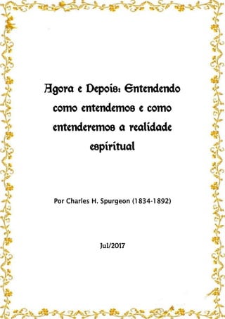 Agora e Depois: Entendendo
como entendemos e como
entenderemos a realidade
espiritual
Por Charles H. Spurgeon (1834-1892)
Jul/2017
 
