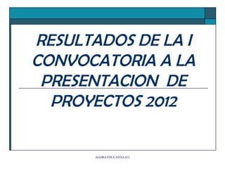 RESULTADOS DE LA I
CONVOCATORIA A LA
 PRESENTACION DE
  PROYECTOS 2012

       AGORA EDUCATIVA 012
 