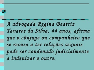 A advogada Regina Beatriz Tavares da Silva, 44 anos, afirma que o cônjuge ou companheiro que se recusa a ter relações sexuais pode ser condenado judicialmente a indenizar o outro. 