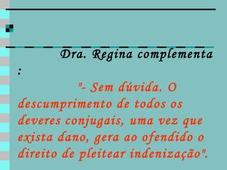 Dra. Regina complementa :   "- Sem dúvida. O descumprimento de todos os deveres conjugais, uma vez que exista dano, gera ao ofendido o direito de pleitear indenização". 