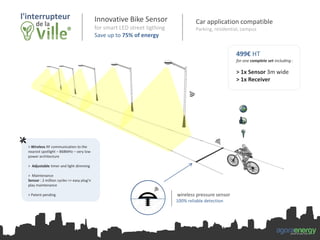 Innovative Bike Sensor
for smart LED street ligthing
Save up to 75% of energy
499€ HT
for one complete set including :
> 1x Sensor 3m wide
> 1x Receiver
wireless pressure sensor
100% reliable detection
> Wireless RF communication to the
nearest spotlight – 868MHz – very low
power architecture
> Adjustable timer and light dimming
> Maintenance
Sensor : 2 million cycles => easy plug’n
play maintenance
> Patent pending
agoraenergypower on your way
Car application compatible
Parking, residential, campus
 