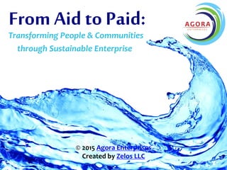 Transforming People & Communities
through Sustainable Enterprise
© 2015 Agora Enterprises
Created by Zelos LLC
From Aid to Paid:
 