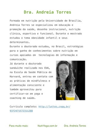 Para muito mais: NutriYoga.com.br Dra. Andreia Torres
Dra. Andreia Torres
Formada em nutrição pela Universidade de Brasília,
Andreia Torres se especializou em educação e
promoção da saúde, desenho instrucional, nutrição
clínica, esportiva e funcional. Durante o mestrado
estudou o tema obesidade infantil e seus
determinantes.
Durante o doutorado estudou, no Brasil, estratégias
para o ganho de conhecimentos sobre nutrição em
cursos apoiados em tecnologias de informação e
comunicação.
Já durante o doutorado
sanduíche realizado nos EUA,
na Escola de Saúde Pública de
Harvard, entrou em contato com
as práticas de mindfulness e
alimentação consciente e
também aproveitou para
certificar-se em yoga e
coaching de saúde.
Currículo completo: http://lattes.cnpq.br/
9372471572311288
 