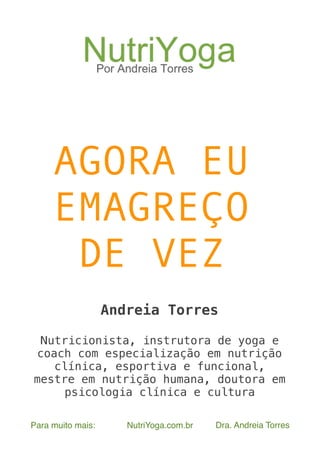  
Para muito mais: NutriYoga.com.br Dra. Andreia Torres
AGORA EU
EMAGREÇO
DE VEZ
Andreia Torres
Nutricionista, instrutora de yoga e
coach com especialização em nutrição
clínica, esportiva e funcional,
mestre em nutrição humana, doutora em
psicologia clínica e cultura
 