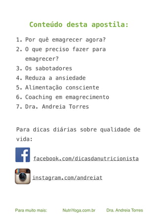  
Para muito mais: NutriYoga.com.br Dra. Andreia Torres
Conteúdo desta apostila:
1. Por quê emagrecer agora?
2. O que preciso fazer para
emagrecer?
3. Os sabotadores
4. Reduza a ansiedade
5. Alimentação consciente
6. Coaching em emagrecimento
7. Dra. Andreia Torres
Para dicas diárias sobre qualidade de
vida:
facebook.com/dicasdanutricionista
instagram.com/andreiat
 