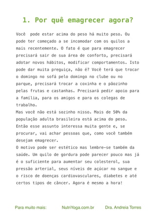 Para muito mais: NutriYoga.com.br Dra. Andreia Torres
1. Por quê emagrecer agora?
Você pode estar acima do peso há muito peso. Ou
pode ter começado a se incomodar com os quilos a
mais recentemente. O fato é que para emagrecer
precisará sair de sua área de conforto, precisará
adotar novos hábitos, modificar comportamentos. Isto
pode dar muita preguiça, não é? Você terá que trocar
o domingo no sofá pelo domingo no clube ou no
parque, precisará trocar a coxinha e o pãozinho
pelas frutas e castanhas. Precisará pedir apoio para
a família, para os amigos e para os colegas de
trabalho.
Mas você não está sozinho nisso. Mais de 50% da
população adulta brasileira está acima do peso.
Então esse assunto interessa muita gente e, se
procurar, vai achar pessoas que, como você também
desejam emagrecer.
O motivo pode ser estético mas lembre-se também da
saúde. Um quilo de gordura pode parecer pouco mas já
é o suficiente para aumentar seu colesterol, sua
pressão arterial, seus níveis de açúcar no sangue e
o risco de doenças cardiovasculares, diabetes e até
certos tipos de câncer. Agora é mesmo a hora!
 