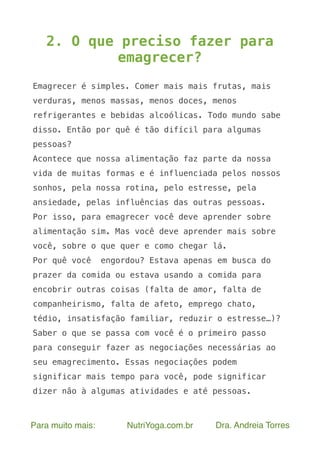 Para muito mais: NutriYoga.com.br Dra. Andreia Torres
2. O que preciso fazer para
emagrecer?
Emagrecer é simples. Comer mais mais frutas, mais
verduras, menos massas, menos doces, menos
refrigerantes e bebidas alcoólicas. Todo mundo sabe
disso. Então por quê é tão difícil para algumas
pessoas?
Acontece que nossa alimentação faz parte da nossa
vida de muitas formas e é influenciada pelos nossos
sonhos, pela nossa rotina, pelo estresse, pela
ansiedade, pelas influências das outras pessoas.
Por isso, para emagrecer você deve aprender sobre
alimentação sim. Mas você deve aprender mais sobre
você, sobre o que quer e como chegar lá.
Por quê você engordou? Estava apenas em busca do
prazer da comida ou estava usando a comida para
encobrir outras coisas (falta de amor, falta de
companheirismo, falta de afeto, emprego chato,
tédio, insatisfação familiar, reduzir o estresse…)?
Saber o que se passa com você é o primeiro passo
para conseguir fazer as negociações necessárias ao
seu emagrecimento. Essas negociações podem
significar mais tempo para você, pode significar
dizer não à algumas atividades e até pessoas.
 