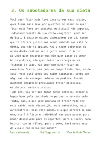 Para muito mais: NutriYoga.com.br Dra. Andreia Torres
3. Os sabotadores da sua dieta
Você quer ficar mais leve para correr mais rápido,
quer ficar mais leve por questões de saúde ou quer
ficar mais leve por questões estéticas? Não importa,
independentemente da sua razão emagrecer pode ser
difícil. E existem muitos sabotadores por aí. Gente
que te oferece guloseimas mesmo sabendo que está de
dieta, que não te apoiam. Mas o maior sabotador de
nossa dieta costuma ser a gente mesmo. É sério!
Se você quer emagrecer mas não quer parar de comer
bolos e doces, não quer deixar a cerveja ou as
frituras de lado, não quer nem ouvir falar de
exercício físico, mas quer um corpo lindo. Bem, neste
caso, você está sendo seu maior sabotador. Sonha com
algo mas não consegue colocar em prática. Quando
queremos emagrecer precisamos traçar objetivos,
estabelecer metas e prazos.
Tudo bem, vai ter que tomar menos cerveja, trocar o
happy hour pela caminhada no parque, o sorvete pela
fruta, mas… o que você ganhará em troca? Pode ser
mais saúde, mais disposição, mais autoestima, mais
autocontrole, mais vitalidade… E o que perderá se não
emagrecer? A lista é individual mas pode passar por:
menor disposição para os esportes, para o lazer, para
brincar com os filhos, para o sexo, terá menos anos
de vida e com menos qualidade?
 