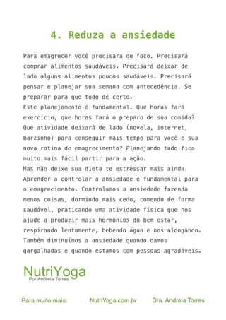 Para muito mais: NutriYoga.com.br Dra. Andreia Torres
4. Reduza a ansiedade
Para emagrecer você precisará de foco. Precisará
comprar alimentos saudáveis. Precisará deixar de
lado alguns alimentos poucos saudáveis. Precisará
pensar e planejar sua semana com antecedência. Se
preparar para que tudo dê certo.
Este planejamento é fundamental. Que horas fará
exercício, que horas fará o preparo de sua comida?
Que atividade deixará de lado (novela, internet,
barzinho) para conseguir mais tempo para você e sua
nova rotina de emagrecimento? Planejando tudo fica
muito mais fácil partir para a ação.
Mas não deixe sua dieta te estressar mais ainda.
Aprender a controlar a ansiedade é fundamental para
o emagrecimento. Controlamos a ansiedade fazendo
menos coisas, dormindo mais cedo, comendo de forma
saudável, praticando uma atividade física que nos
ajude a produzir mais hormônios do bem estar,
respirando lentamente, bebendo água e nos alongando.
Também diminuímos a ansiedade quando damos
gargalhadas e quando estamos com pessoas agradáveis.
 
