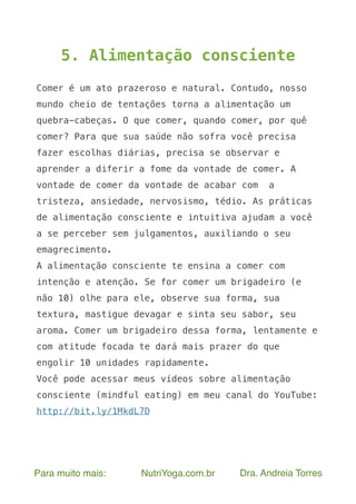 Para muito mais: NutriYoga.com.br Dra. Andreia Torres
5. Alimentação consciente
Comer é um ato prazeroso e natural. Contudo, nosso
mundo cheio de tentações torna a alimentação um
quebra-cabeças. O que comer, quando comer, por quê
comer? Para que sua saúde não sofra você precisa
fazer escolhas diárias, precisa se observar e
aprender a diferir a fome da vontade de comer. A
vontade de comer da vontade de acabar com a
tristeza, ansiedade, nervosismo, tédio. As práticas
de alimentação consciente e intuitiva ajudam a você
a se perceber sem julgamentos, auxiliando o seu
emagrecimento.
A alimentação consciente te ensina a comer com
intenção e atenção. Se for comer um brigadeiro (e
não 10) olhe para ele, observe sua forma, sua
textura, mastigue devagar e sinta seu sabor, seu
aroma. Comer um brigadeiro dessa forma, lentamente e
com atitude focada te dará mais prazer do que
engolir 10 unidades rapidamente.
Você pode acessar meus vídeos sobre alimentação
consciente (mindful eating) em meu canal do YouTube:
http://bit.ly/1MkdL7D
 