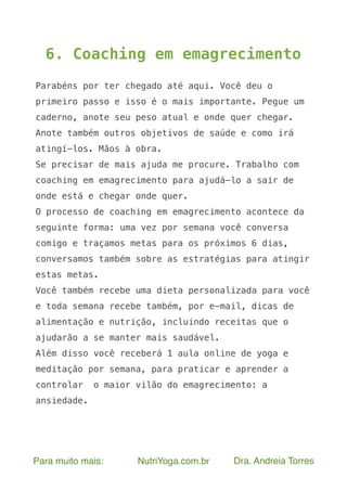 Para muito mais: NutriYoga.com.br Dra. Andreia Torres
6. Coaching em emagrecimento
Parabéns por ter chegado até aqui. Você deu o
primeiro passo e isso é o mais importante. Pegue um
caderno, anote seu peso atual e onde quer chegar.
Anote também outros objetivos de saúde e como irá
atingí-los. Mãos à obra.
Se precisar de mais ajuda me procure. Trabalho com
coaching em emagrecimento para ajudá-lo a sair de
onde está e chegar onde quer.
O processo de coaching em emagrecimento acontece da
seguinte forma: uma vez por semana você conversa
comigo e traçamos metas para os próximos 6 dias,
conversamos também sobre as estratégias para atingir
estas metas.
Você também recebe uma dieta personalizada para você
e toda semana recebe também, por e-mail, dicas de
alimentação e nutrição, incluindo receitas que o
ajudarão a se manter mais saudável.
Além disso você receberá 1 aula online de yoga e
meditação por semana, para praticar e aprender a
controlar o maior vilão do emagrecimento: a
ansiedade.
 