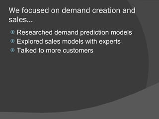 We focused on demand creation and sales…  Researched demand prediction models Explored sales models with experts  Talked to more customers 