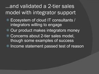 … and validated a 2-tier sales model with integrator support  Ecosystem of cloud IT consultants / integrators willing to engage Our product makes integrators money Concerns about 2-tier sales model, though some examples of success Income statement passed test of reason 