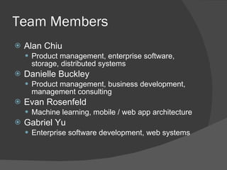Team Members Alan Chiu Product management, enterprise software, storage, distributed systems Danielle Buckley Product management, business development, management consulting Evan Rosenfeld Machine learning, mobile / web app architecture Gabriel Yu Enterprise software development, web systems 