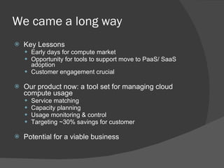 We came a long way Key Lessons Early days for compute market Opportunity for tools to support move to PaaS/ SaaS adoption  Customer engagement crucial Our product now: a tool set for managing cloud compute usage Service matching Capacity planning  Usage monitoring & control Targeting ~30% savings for customer Potential for a viable business 