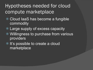 Hypotheses needed for cloud compute marketplace Cloud IaaS has become a fungible commodity Large supply of excess capacity Willingness to purchase from various providers It’s possible to create a cloud marketplace 