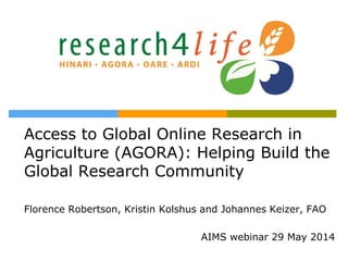 Access to Global Online Research in
Agriculture (AGORA): Helping Build the
Global Research Community
Florence Robertson, Kristin Kolshus and Johannes Keizer, FAO
AIMS webinar 29 May 2014
 