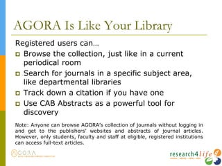 AGORA Is Like Your Library
Registered users can…
 Browse the collection, just like in a current
periodical room
 Search for journals in a specific subject area,
like departmental libraries
 Track down a citation if you have one
 Use CAB Abstracts as a powerful tool for
discovery
Note: Anyone can browse AGORA’s collection of journals without logging in
and get to the publishers’ websites and abstracts of journal articles.
However, only students, faculty and staff at eligible, registered institutions
can access full-text articles.
 