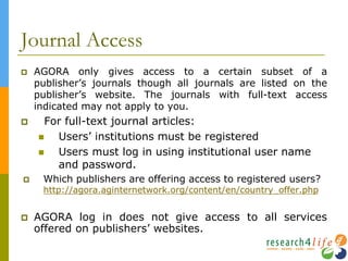 Journal Access
 AGORA only gives access to a certain subset of a
publisher’s journals though all journals are listed on the
publisher’s website. The journals with full-text access
indicated may not apply to you.
 For full-text journal articles:
 Users’ institutions must be registered
 Users must log in using institutional user name
and password.
 Which publishers are offering access to registered users?
http://agora.aginternetwork.org/content/en/country_offer.php
 AGORA log in does not give access to all services
offered on publishers’ websites.
 