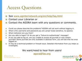 Access Questions
 See www.aginternetwork.org/en/help/faq.html
 Contact your Librarian or
 Contact the AGORA team with any questions or comments.
 Could you please describe the problems? AGORA will not work without logging in.
 What is the username and password you are using? (Case sensitive, no spaces)
 What institution are you from?
 Are you able to logon? Or do you get a "Failure to authenticate" message?
 If you are able to log on, are you unable to access all journals or only certain
journals? Some journals are only available in abstract form, you will see that list once
logged on.
 It may be a technical problem or firewall issue. Detailed information from you helps us
investigate.
We want/need to hear from users!
agora@fao.org
 